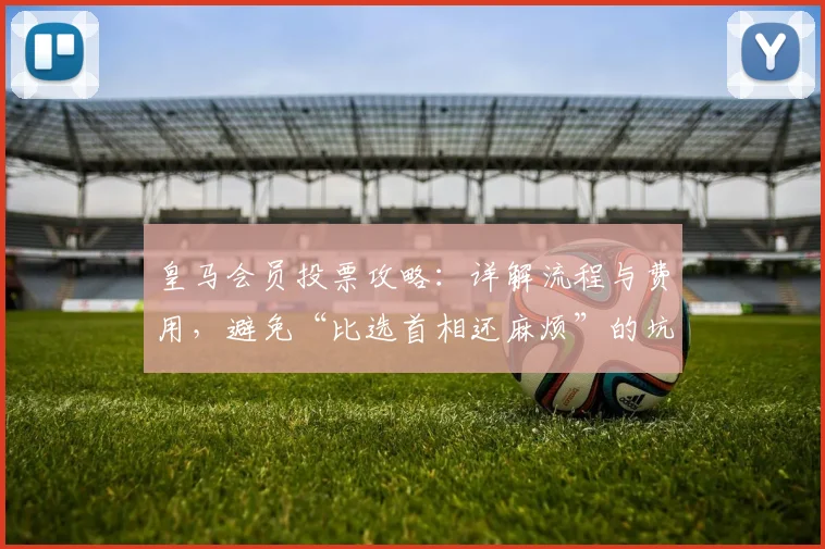 皇马会员投票攻略：详解流程与费用，避免“比选首相还麻烦”的坑