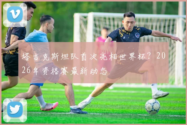 塔吉克斯坦队首次亮相世界杯?2026年资格赛最新动态