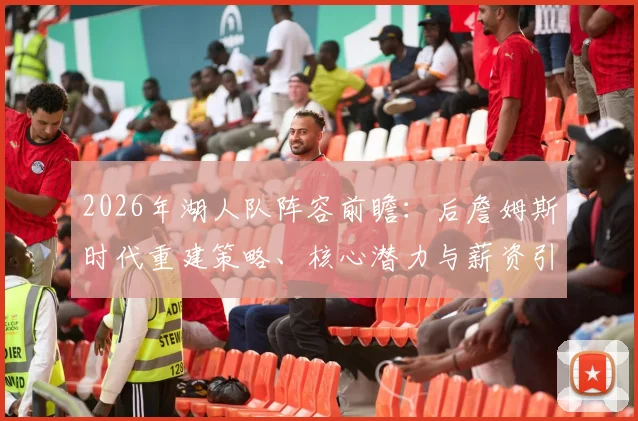 2026年湖人队阵容前瞻:后詹姆斯时代重建策略、核心潜力与薪资引援分析