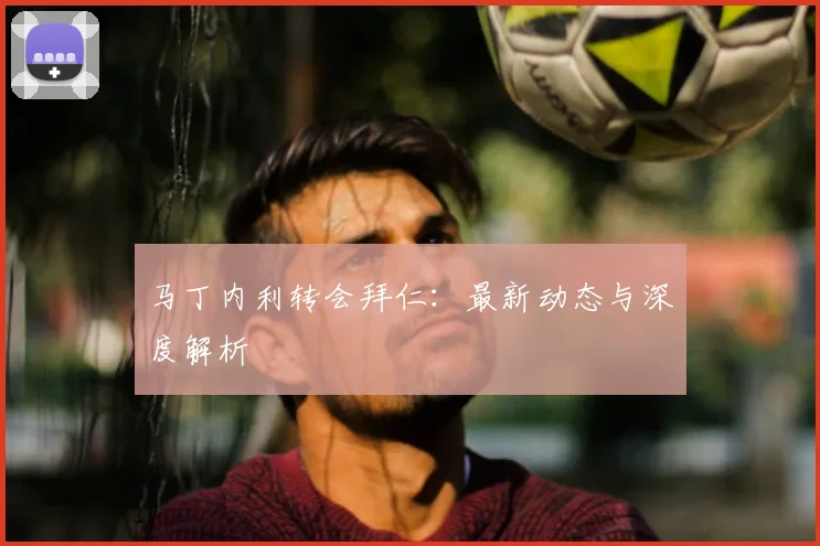 马丁内利转会拜仁:最新动态与深度解析