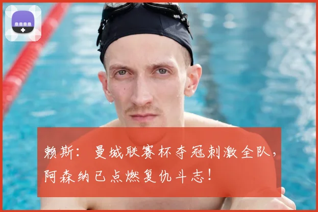 赖斯：曼城联赛杯夺冠刺激全队，阿森纳已点燃复仇斗志！