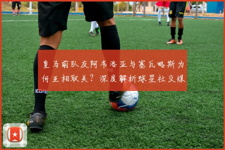 皇马前队友阿韦洛亚与塞瓦略斯为何互相取关?深度解析球星社交媒体行为与更衣室关系