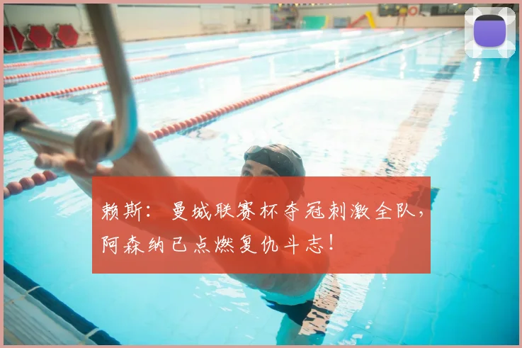 赖斯:曼城联赛杯夺冠刺激全队,阿森纳已点燃复仇斗志!