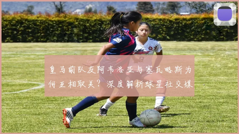 皇马前队友阿韦洛亚与塞瓦略斯为何互相取关?深度解析球星社交媒体行为与更衣室关系